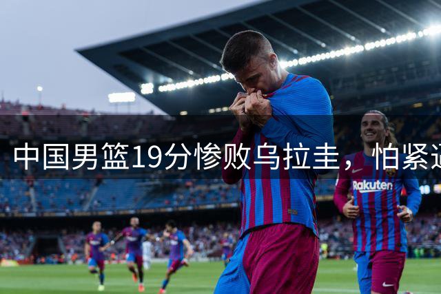中国男篮19分惨败乌拉圭，怕紧逼依旧是中国篮球的七寸