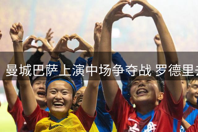 曼城巴萨上演中场争夺战 罗德里去留悬念牵动转会市场神经