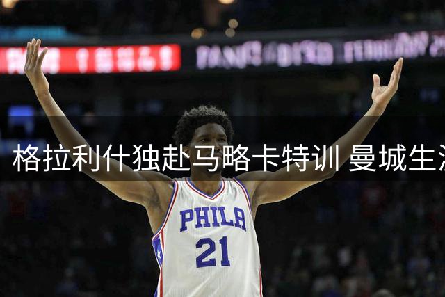 格拉利什独赴马略卡特训 曼城生涯或将迎来转折