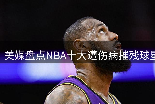 美媒盘点NBA十大遭伤病摧残球星 拓荒者三将入围