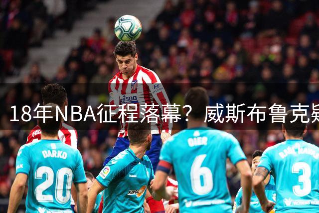 18年NBA征程落幕？威斯布鲁克疑似宣布退役决定