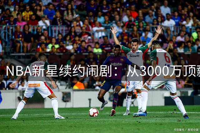 NBA新星续约闹剧：从3000万顶薪到无人问津的跌宕之旅